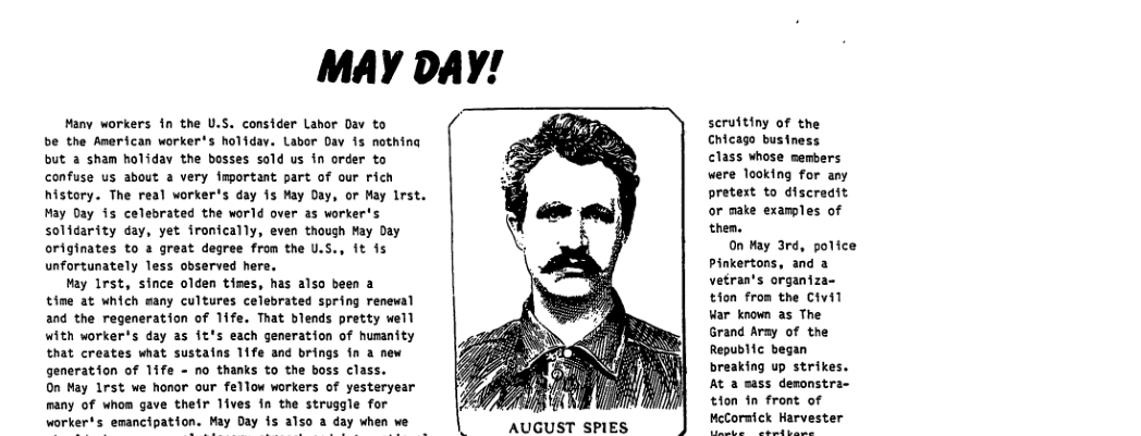 MAY DAY! Many workers fn the U.S. consider Lahor Dav to be the American worker’s holidav. Labor Dav is nothing but a sham holiday the bosses sold us in order to confuse us about a very fmportant part of our rich history. The real worker’s day fs May Day, or May lrst. May Day is celebrated the world over as worker’s solidarity day, yet ironically, even though May Day originates to 2 great degree from the U.S., it is unfortunately less observed here. May irst, since olden times, has also been a time at which many cultures celebrated spring renewal and the regeneration of 1ife. That blends pretty well with worker*s day as it’s each generation of humanity that creates what sustains 11fe and brings 1n a new generation of 1ife - no thanks to the boss class. On May Lrst we honor our fellow workers of yesteryear many of whom gave their 1ives in the struggle for worker’s emancipation. May Day s also a day when we scruttiny of the Chicago business class whose members were looking for any pretest to discredit or make examples of them. 0n Hay 3rd, police Pinkertons, and a vetran’s organiza- tion from the Civil War known as The Grand Aray of the Republfc began breaking up strikes. At a sass deronstra- tion fn front of HeCormick Harvester AUGUST SPIES